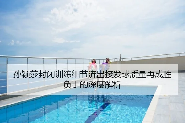 孙颖莎封闭训练细节流出接发球质量再成胜负手的深度解析